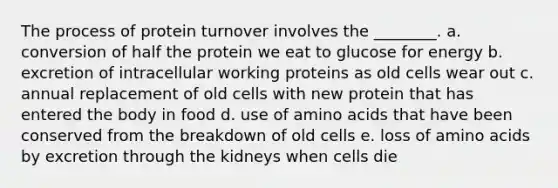 The process of protein turnover involves the ________. a. conversion of half the protein we eat to glucose for energy b. excretion of intracellular working proteins as old cells wear out c. annual replacement of old cells with new protein that has entered the body in food d. use of amino acids that have been conserved from the breakdown of old cells e. loss of amino acids by excretion through the kidneys when cells die