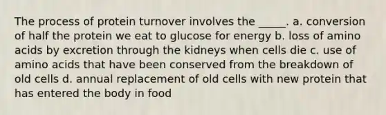 The process of protein turnover involves the _____. a. conversion of half the protein we eat to glucose for energy b. loss of amino acids by excretion through the kidneys when cells die c. use of amino acids that have been conserved from the breakdown of old cells d. annual replacement of old cells with new protein that has entered the body in food