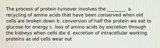 The process of protein turnover involves the ________. a. recycling of amino acids that have been conserved when old cells are broken down b. conversion of half the protein we eat to glucose for energy c. loss of amino acids by excretion through the kidneys when cells die d. excretion of intracellular working proteins as old cells wear out