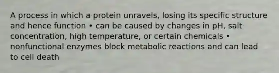 A process in which a protein unravels, losing its specific structure and hence function • can be caused by changes in pH, salt concentration, high temperature, or certain chemicals • nonfunctional enzymes block metabolic reactions and can lead to cell death