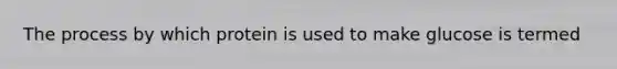 The process by which protein is used to make glucose is termed
