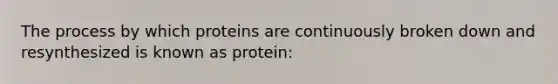 The process by which proteins are continuously broken down and resynthesized is known as protein: