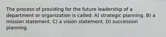 The process of providing for the future leadership of a department or organization is called: A) strategic planning. B) a mission statement. C) a vision statement. D) succession planning.