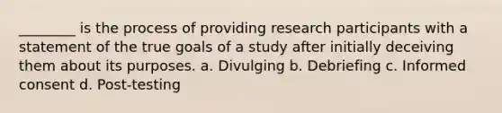 ________ is the process of providing research participants with a statement of the true goals of a study after initially deceiving them about its purposes. a. Divulging b. Debriefing c. Informed consent d. Post-testing