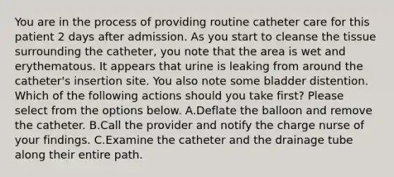 You are in the process of providing routine catheter care for this patient 2 days after admission. As you start to cleanse the tissue surrounding the catheter, you note that the area is wet and erythematous. It appears that urine is leaking from around the catheter's insertion site. You also note some bladder distention. Which of the following actions should you take first? Please select from the options below. A.Deflate the balloon and remove the catheter. B.Call the provider and notify the charge nurse of your findings. C.Examine the catheter and the drainage tube along their entire path.