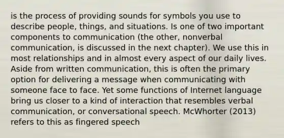 is the process of providing sounds for symbols you use to describe people, things, and situations. Is one of two important components to communication (the other, nonverbal communication, is discussed in the next chapter). We use this in most relationships and in almost every aspect of our daily lives. Aside from written communication, this is often the primary option for delivering a message when communicating with someone face to face. Yet some functions of Internet language bring us closer to a kind of interaction that resembles verbal communication, or conversational speech. McWhorter (2013) refers to this as fingered speech