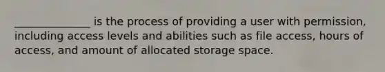 ______________ is the process of providing a user with permission, including access levels and abilities such as file access, hours of access, and amount of allocated storage space.