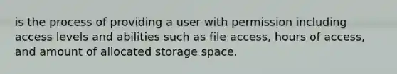 is the process of providing a user with permission including access levels and abilities such as file access, hours of access, and amount of allocated storage space.