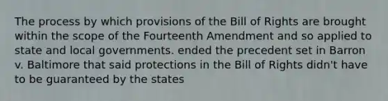 The process by which provisions of the Bill of Rights are brought within the scope of the Fourteenth Amendment and so applied to state and local governments. ended the precedent set in Barron v. Baltimore that said protections in the Bill of Rights didn't have to be guaranteed by the states