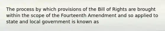 The process by which provisions of the Bill of Rights are brought within the scope of the Fourteenth Amendment and so applied to state and local government is known as