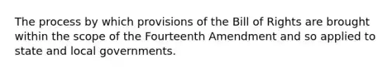 The process by which provisions of the Bill of Rights are brought within the scope of the Fourteenth Amendment and so applied to state and local governments.