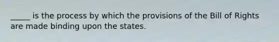 _____ is the process by which the provisions of the Bill of Rights are made binding upon the states.