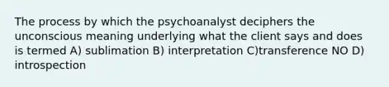 The process by which the psychoanalyst deciphers the unconscious meaning underlying what the client says and does is termed A) sublimation B) interpretation C)transference NO D) introspection