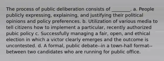 The process of public deliberation consists of ________. a. People publicly expressing, explaining, and justifying their political opinions and policy preferences. b. Utilization of various media to tell citizens how to implement a particular, recently authorized pubic policy c. Successfully managing a fair, open, and ethical election in which a victor clearly emerges and the outcome is uncontested. d. A formal, public debate--in a town-hall format--between two candidates who are running for public office.