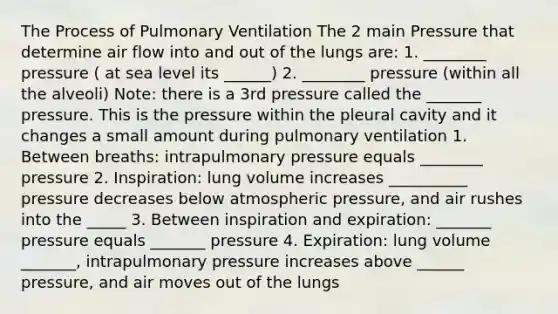 The Process of Pulmonary Ventilation The 2 main Pressure that determine air flow into and out of the lungs are: 1. ________ pressure ( at sea level its ______) 2. ________ pressure (within all the alveoli) Note: there is a 3rd pressure called the _______ pressure. This is the pressure within the pleural cavity and it changes a small amount during pulmonary ventilation 1. Between breaths: intrapulmonary pressure equals ________ pressure 2. Inspiration: lung volume increases __________ pressure decreases below atmospheric pressure, and air rushes into the _____ 3. Between inspiration and expiration: _______ pressure equals _______ pressure 4. Expiration: lung volume _______, intrapulmonary pressure increases above ______ pressure, and air moves out of the lungs