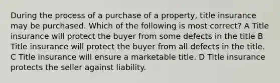 During the process of a purchase of a property, title insurance may be purchased. Which of the following is most correct? A Title insurance will protect the buyer from some defects in the title B Title insurance will protect the buyer from all defects in the title. C Title insurance will ensure a marketable title. D Title insurance protects the seller against liability.