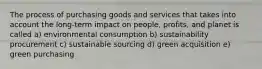 The process of purchasing goods and services that takes into account the long-term impact on people, profits, and planet is called a) environmental consumption b) sustainability procurement c) sustainable sourcing d) green acquisition e) green purchasing