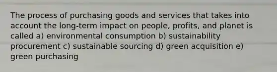 The process of purchasing goods and services that takes into account the long-term impact on people, profits, and planet is called a) environmental consumption b) sustainability procurement c) sustainable sourcing d) green acquisition e) green purchasing