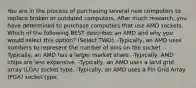 You are in the process of purchasing several new computers to replace broken or outdated computers. After much research, you have determined to purchase computers that use AMD sockets. Which of the following BEST describes an AMD and why you would select this option? (Select TWO). -Typically, an AMD uses numbers to represent the number of pins on the socket. -Typically, an AMD has a larger market share. -Typically, AMD chips are less expensive. -Typically, an AMD uses a land grid array (LGA) socket type. -Typically, an AMD uses a Pin Grid Array (PGA) socket type.