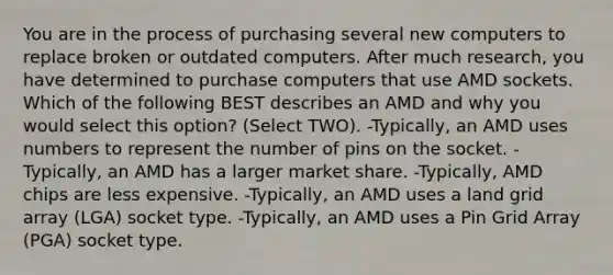 You are in the process of purchasing several new computers to replace broken or outdated computers. After much research, you have determined to purchase computers that use AMD sockets. Which of the following BEST describes an AMD and why you would select this option? (Select TWO). -Typically, an AMD uses numbers to represent the number of pins on the socket. -Typically, an AMD has a larger market share. -Typically, AMD chips are less expensive. -Typically, an AMD uses a land grid array (LGA) socket type. -Typically, an AMD uses a Pin Grid Array (PGA) socket type.