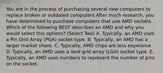 You are in the process of purchasing several new computers to replace broken or outdated computers After much research, you have determined to purchase computers that use AMD sockets. Which of the following BEST describes an AMD and why you would select this options? (Select Two) A. Typically, an AMD uses a Pin Grid Array (PGA) socket type. B. Typically, an AMD has a larger market share. C. Typically, AMD chips are less expensive D. Typically, an AMD uses a land grid array (LGA) socket type. E. Typically, an AMD uses numbers to represent the number of pins on the socket.