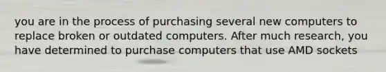 you are in the process of purchasing several new computers to replace broken or outdated computers. After much research, you have determined to purchase computers that use AMD sockets