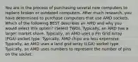 You are in the process of purchasing several new computers to replace broken or outdated computers. After much research, you have determined to purchase computers that use AMD sockets. Which of the following BEST describes an AMD and why you would select this option? (Select TWO). Typically, an AMD has a larger market share. Typically, an AMD uses a Pin Grid Array (PGA) socket type. Typically, AMD chips are less expensive. Typically, an AMD uses a land grid array (LGA) socket type. Typically, an AMD uses numbers to represent the number of pins on the socket.