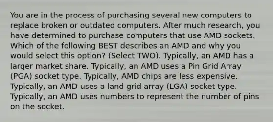 You are in the process of purchasing several new computers to replace broken or outdated computers. After much research, you have determined to purchase computers that use AMD sockets. Which of the following BEST describes an AMD and why you would select this option? (Select TWO). Typically, an AMD has a larger market share. Typically, an AMD uses a Pin Grid Array (PGA) socket type. Typically, AMD chips are less expensive. Typically, an AMD uses a land grid array (LGA) socket type. Typically, an AMD uses numbers to represent the number of pins on the socket.