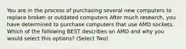 You are in the process of purchasing several new computers to replace broken or outdated computers After much research, you have determined to purchase computers that use AMD sockets. Which of the following BEST describes an AMD and why you would select this options? (Select Two)