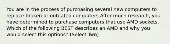 You are in the process of purchasing several new computers to replace broken or outdated computers After much research, you have determined to purchase computers that use AMD sockets. Which of the following BEST describes an AMD and why you would select this options? (Select Two)