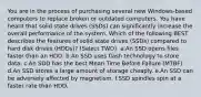 You are in the process of purchasing several new Windows-based computers to replace broken or outdated computers. You have heard that solid state drives (SSDs) can significantly increase the overall performance of the system. Which of the following BEST describes the features of solid state drives (SSDs) compared to hard disk drives (HDDs)? (Select TWO). a.An SSD opens files faster than an HDD. b.An SSD uses flash technology to store data. c.An SDD has the best Mean Time Before Failure (MTBF). d.An SSD stores a large amount of storage cheaply. e.An SSD can be adversely affected by magnetism. f.SSD spindles spin at a faster rate than HDD.