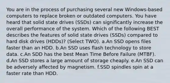 You are in the process of purchasing several new Windows-based computers to replace broken or outdated computers. You have heard that solid state drives (SSDs) can significantly increase the overall performance of the system. Which of the following BEST describes the features of solid state drives (SSDs) compared to hard disk drives (HDDs)? (Select TWO). a.An SSD opens files faster than an HDD. b.An SSD uses flash technology to store data. c.An SDD has the best Mean Time Before Failure (MTBF). d.An SSD stores a large amount of storage cheaply. e.An SSD can be adversely affected by magnetism. f.SSD spindles spin at a faster rate than HDD.