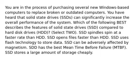 You are in the process of purchasing several new Windows-based computers to replace broken or outdated computers. You have heard that solid state drives (SSDs) can significantly increase the overall performance of the system. Which of the following BEST describes the features of solid state drives (SSD) compared to hard disk drives (HDD)? (Select TWO). SSD spindles spin at a faster rate than HDD. SSD opens files faster than HDD. SSD uses flash technology to store data. SSD can be adversely affected by magnetism. SDD has the best Mean Time Before Failure (MTBF). SSD stores a large amount of storage cheaply.