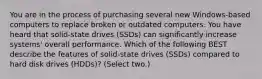 You are in the process of purchasing several new Windows-based computers to replace broken or outdated computers. You have heard that solid-state drives (SSDs) can significantly increase systems' overall performance. Which of the following BEST describe the features of solid-state drives (SSDs) compared to hard disk drives (HDDs)? (Select two.)