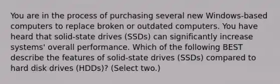 You are in the process of purchasing several new Windows-based computers to replace broken or outdated computers. You have heard that solid-state drives (SSDs) can significantly increase systems' overall performance. Which of the following BEST describe the features of solid-state drives (SSDs) compared to hard disk drives (HDDs)? (Select two.)