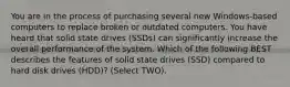 You are in the process of purchasing several new Windows-based computers to replace broken or outdated computers. You have heard that solid state drives (SSDs) can significantly increase the overall performance of the system. Which of the following BEST describes the features of solid state drives (SSD) compared to hard disk drives (HDD)? (Select TWO).