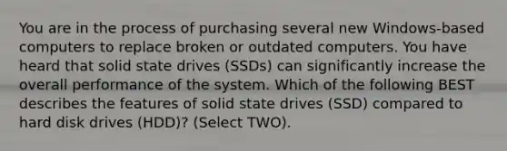 You are in the process of purchasing several new Windows-based computers to replace broken or outdated computers. You have heard that solid state drives (SSDs) can significantly increase the overall performance of the system. Which of the following BEST describes the features of solid state drives (SSD) compared to hard disk drives (HDD)? (Select TWO).