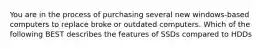 You are in the process of purchasing several new windows-based computers to replace broke or outdated computers. Which of the following BEST describes the features of SSDs compared to HDDs