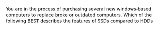 You are in the process of purchasing several new windows-based computers to replace broke or outdated computers. Which of the following BEST describes the features of SSDs compared to HDDs