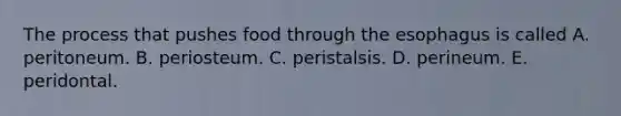 The process that pushes food through <a href='https://www.questionai.com/knowledge/kSjVhaa9qF-the-esophagus' class='anchor-knowledge'>the esophagus</a> is called A. peritoneum. B. periosteum. C. peristalsis. D. perineum. E. peridontal.