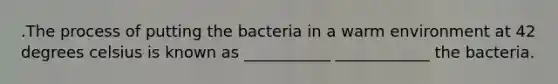 .The process of putting the bacteria in a warm environment at 42 degrees celsius is known as ___________ ____________ the bacteria.