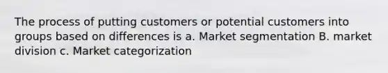 The process of putting customers or potential customers into groups based on differences is a. Market segmentation B. market division c. Market categorization