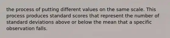 the process of putting different values on the same scale. This process produces standard scores that represent the number of standard deviations above or below the mean that a specific observation falls.