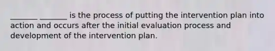 _______ _______ is the process of putting the intervention plan into action and occurs after the initial evaluation process and development of the intervention plan.