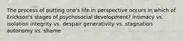 The process of putting one's life in perspective occurs in which of Erickson's stages of psychosocial development? intimacy vs. isolation integrity vs. despair generativity vs. stagnation autonomy vs. shame