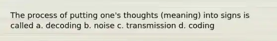 The process of putting one's thoughts (meaning) into signs is called a. decoding b. noise c. transmission d. coding