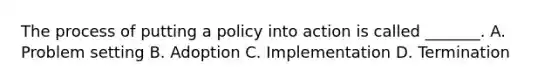 The process of putting a policy into action is called _______. A. Problem setting B. Adoption C. Implementation D. Termination