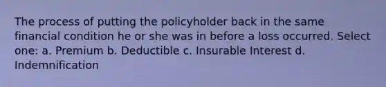 The process of putting the policyholder back in the same financial condition he or she was in before a loss occurred. Select one: a. Premium b. Deductible c. Insurable Interest d. Indemnification