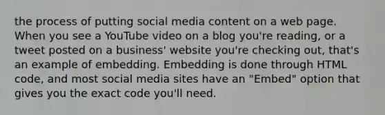 the process of putting social media content on a web page. When you see a YouTube video on a blog you're reading, or a tweet posted on a business' website you're checking out, that's an example of embedding. Embedding is done through HTML code, and most social media sites have an "Embed" option that gives you the exact code you'll need.