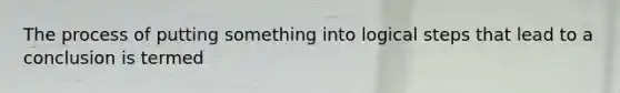 The process of putting something into logical steps that lead to a conclusion is termed